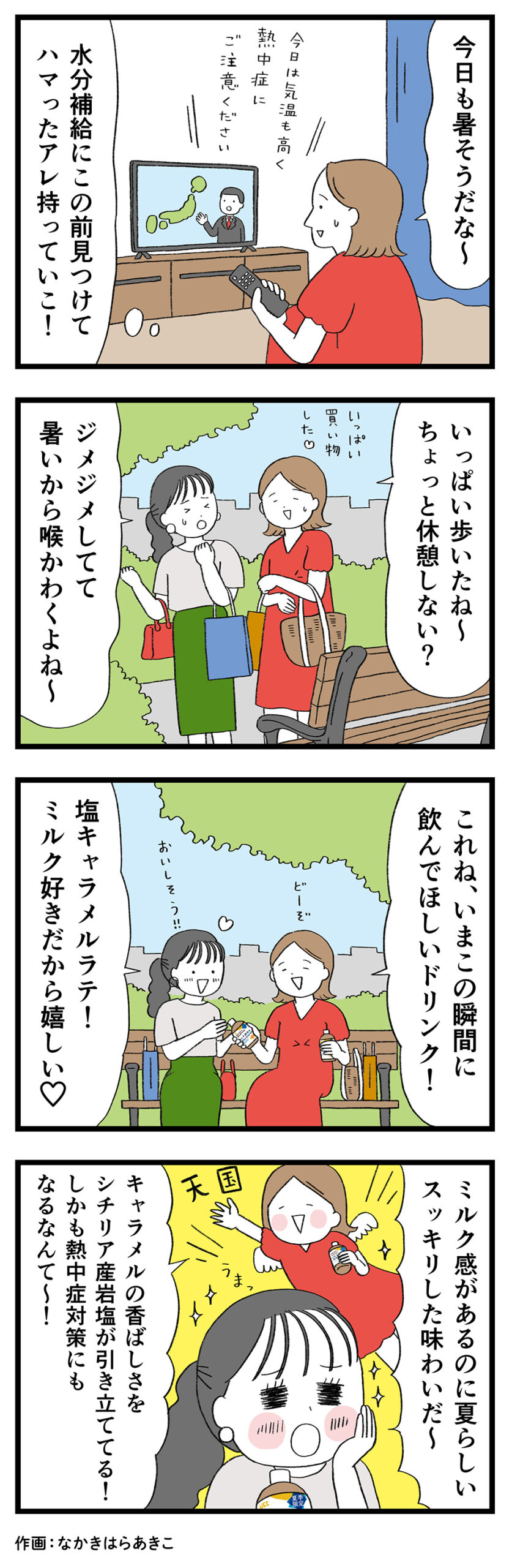 テレビ「今日は気温も高く熱中症にご注意ください」女性1「今日も暑そうだな〜水分補給にこの前見つけてハマったアレ持っていこ！」
女性1「いっぱい買い物した♡いっぱい歩いたね〜ちょっと休憩しない？」女性2「ジメジメしてて暑いから喉かわくよね〜」女性1「これね、いまこの瞬間に飲んでほしいドリンク！どーぞ」
女性2「塩キャラメルラテ！ミルク好きだから嬉しい♡おいしそう！！」女性2「ミルク感があるのに夏らしいスッキリした味わいだ〜」女性1「キャラメルの香ばしさをシチリア産岩塩が引き立ててる！しかも熱中症対策にもなるなんて〜！」