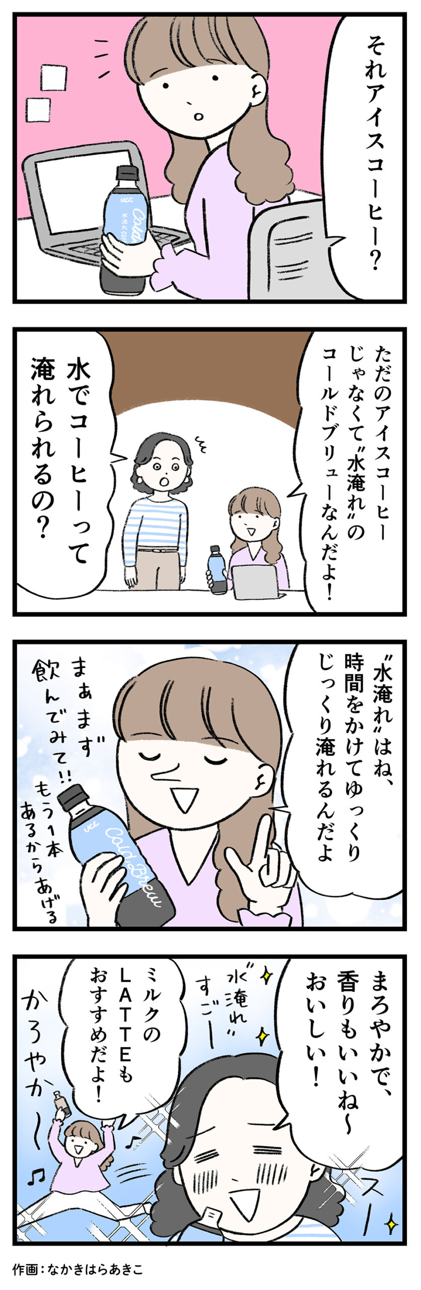 女性1「それアイスコーヒー？」女性2「ただのアイスコーヒーじゃなくて"水淹れ”のコールドブリューなんだよ！」
女性1「水でコーヒーって淹れられるの？」女性2「“水淹れ”はね、時間をかけてゆっくりじっくり淹れるんだよ まぁまず飲んでみて！！もう1本あるからあげる」女性1「まろやかで、香りもいいね～おいしい！ “水淹れ”すごー」女性2「ミルクのLATTEもおすすめだよ！ かろやか〜♪」
