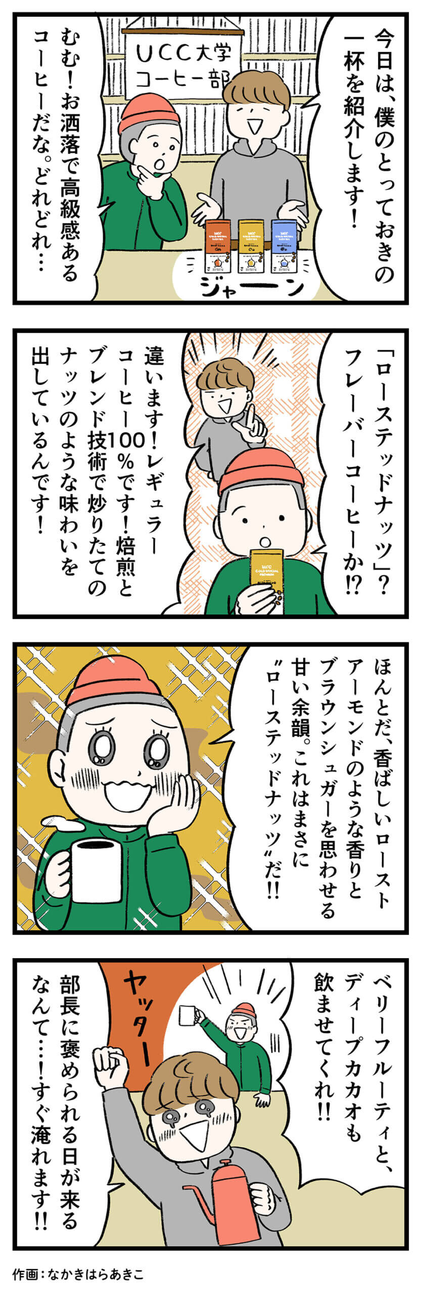 男1「今日は、僕のとっておきの一杯を紹介します!」
男2「むむ お洒落で高級感あるコーヒーだな どれどれ…」
男2「ローステッドナッツ?フレーバーコーヒーか!?」
男1「違います!レギュラーコーヒー100%です!焙煎とブレンド技術で炒りたてのナッツのような味わいを出しているんです!」
男2「ほんとだ、香ばしいローストアーモンドのような香りとブラウンシュガーを思わせる甘い余韻 これはまさに“ローステッドナッツ”だ!!」
男2「ベリーフルーティと、ディープカカオも飲ませてくれ!!」
男1「ヤッター 部長に褒められる日が来るなんて…!すぐ淹れます!!」