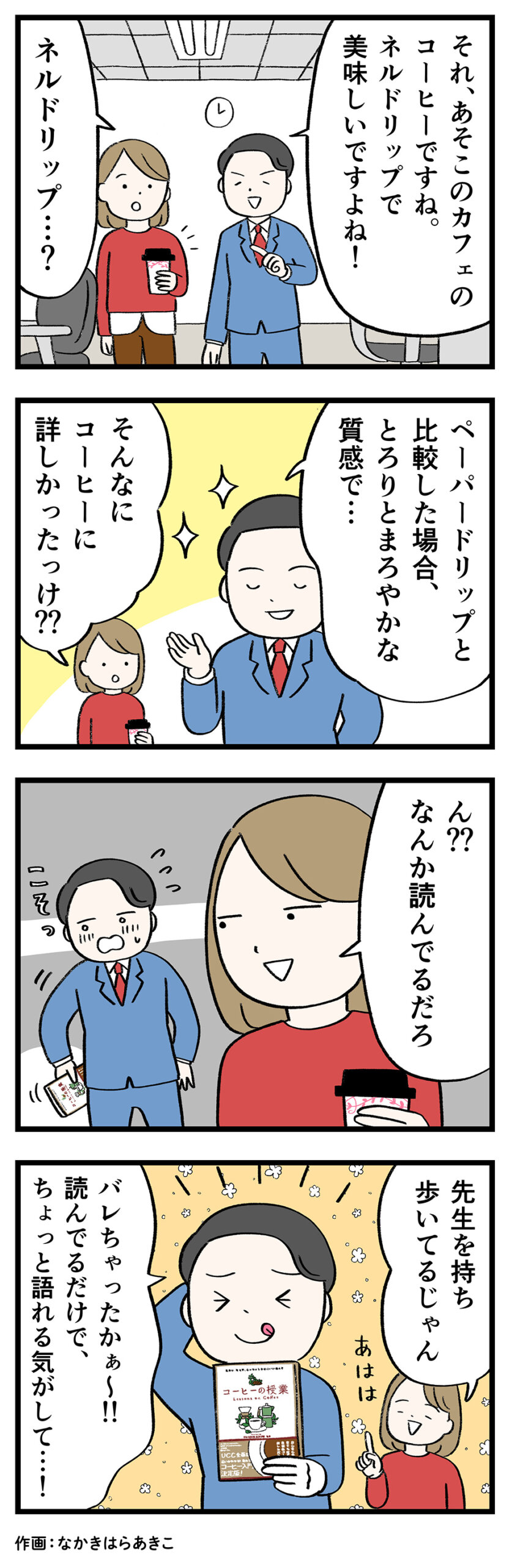 男性(スーツ)「それ、あそこのカフェのコーヒーですね。ネルドリップで美味しいですよね!」
女性(赤い服)「ネルドリップ……?」
男性「ペーパードリップと比較した場合、とろりとまろやかな質感で…」
女性「そんなにコーヒーに詳しかったっけ??」
女性「ん??なんか読んでるだろ」
(男性、後ろ手に本を隠す)
女性(笑いながら)「先生を持ち歩いてるじゃん」
男性(本を持ちながら照れ笑い)「バレちゃったかぁ〜!!読んでるだけで、ちょっと語れる気がして…!」
作画:なかきはらあきこ