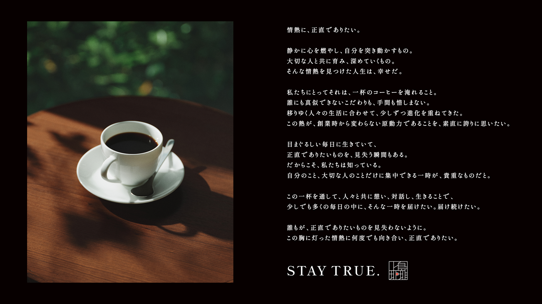 ステートメントテキストの画像。
『情熱に、正直でありたい。
静かに心を燃やし、自分を突き動かすもの。
大切な人と共に育み、深めていくもの。
そんな情熱を見つけた人生は、幸せだ。

私たちにとってそれは、一杯のコーヒーを淹れること。
誰にも真似できないこだわりも、手間も惜しまない。
移りゆく人々の生活に合わせて、少しずつ進化を重ねてきた。
この熱が、創業時から変わらない原動力であることを、素直に誇りに思いたい。

目まぐるしい毎日に生きていて、
正直でありたいものを、見失う瞬間もある。
だからこそ、私たちは知っている。
自分のこと、大切な人のことだけに集中できる一時が、貴重なものだと。

この一杯を通して、人々と共に憩い、対話し、生きることで、
少しでも多くの毎日の中に、そんな一時を届けたい。届け続けたい。

誰もが、正直でありたいものを見失わないように。
この胸に灯った情熱に何度でも向き合い、正直でありたい。』
STAY TRUE.
