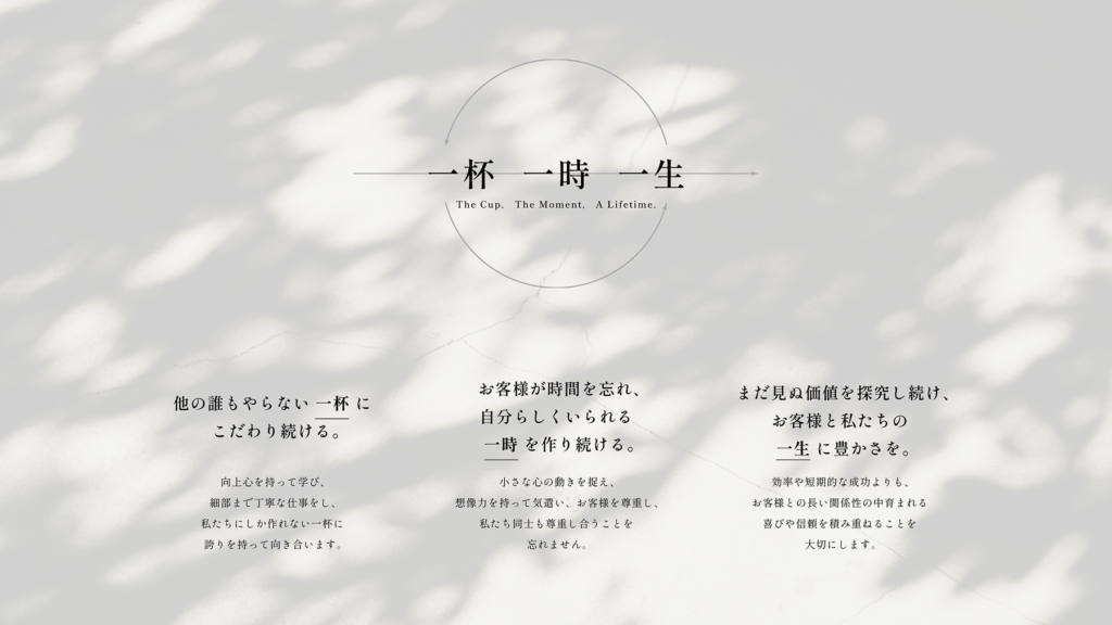 バリューテキスト画像。
『一杯 一時 一生
The Cup. The Moment, A Lifetime.』
『他の誰もやらない一杯にこだわり続ける。
向上心を持って学び、細部まで丁寧な仕事をし、
私たちにしか作れない一杯に誇りを持って向き合います。』
『お客様が時間を忘れ、自分らしくいられる一時を作り続ける。
小さな心の動きを捉え、想像力を持って気遣い、お客様を尊重し、
私たち同士も尊重し合うことを忘れません。』
『まだ見ぬ価値を探究し続け、お客様と私たちの一生に豊かさを。
効率や短期的な成功よりも、
お客様との長い関係性の中育まれる喜びや信頼を積み重ねることを大切にします。』
