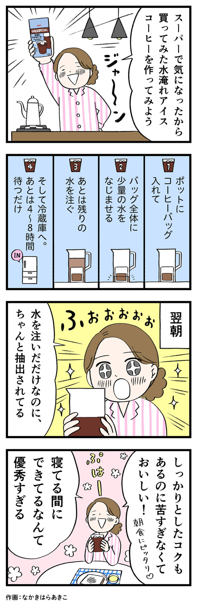 女性「スーパーで気になったから買ってみた水淹れアイスコーヒーを作ってみよう」1「ポットにコーヒーバッグ入れて」2「バッグ全体に少量の水をなじませる」3「あとは残りの水を注ぐ」4「そして冷蔵庫へ。あとは4~8時間待つだけ」翌朝、女性「水を注いだだけなのに、ちゃんと抽出されてる」「しっかりとしたコクもあるのに苦すぎなくておいしい！朝食にピッタリ」「寝てる間にできてるなんて優秀すぎる」